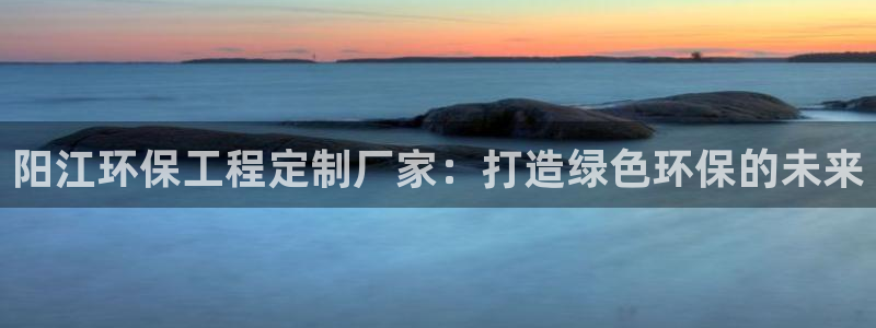彩名堂移动客户端怎么下载：阳江环保工程定制厂家：打造绿色环保的未来